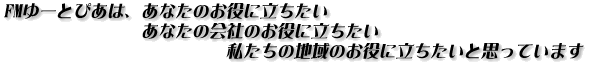 FMゆーとぴあは、あなたのお役に立ちたい、あなたの会社のお役に立ちたい、私あたちの地域のお役に立ちたいと思っています。