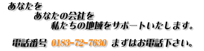 あなたを、あなたの会社を、私たちの地域をサポートいたします。電話番号0183-72-7630、まずはお電話下さい。